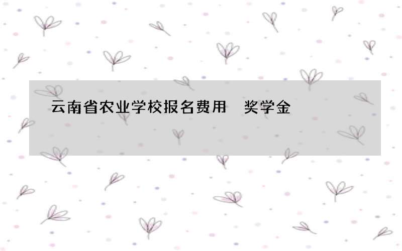 云南省农业学校报名费用 奖学金